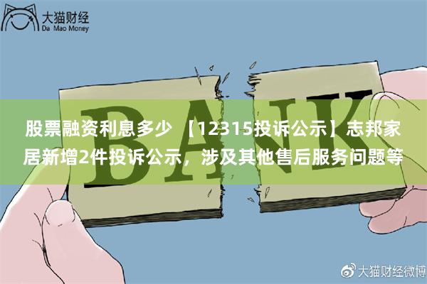 股票融资利息多少 【12315投诉公示】志邦家居新增2件投诉公示，涉及其他售后服务问题等