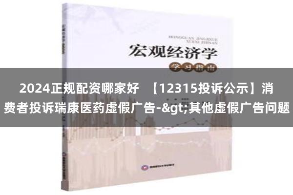 2024正规配资哪家好  【12315投诉公示】消费者投诉瑞康医药虚假广告->其他虚假广告问题