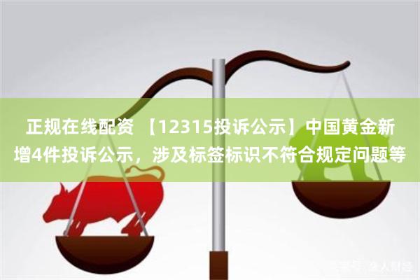 正规在线配资 【12315投诉公示】中国黄金新增4件投诉公示，涉及标签标识不符合规定问题等