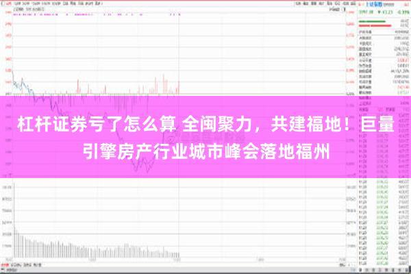 杠杆证券亏了怎么算 全闽聚力，共建福地！巨量引擎房产行业城市峰会落地福州