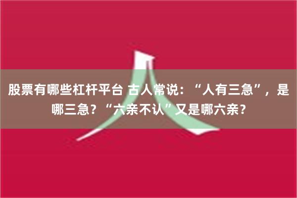 股票有哪些杠杆平台 古人常说：“人有三急”，是哪三急？“六亲不认”又是哪六亲？