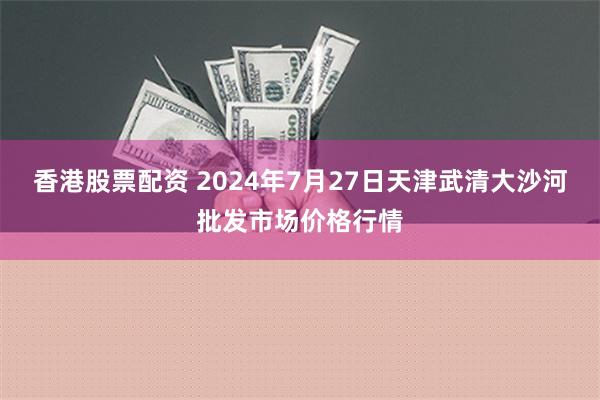 香港股票配资 2024年7月27日天津武清大沙河批发市场价格行情