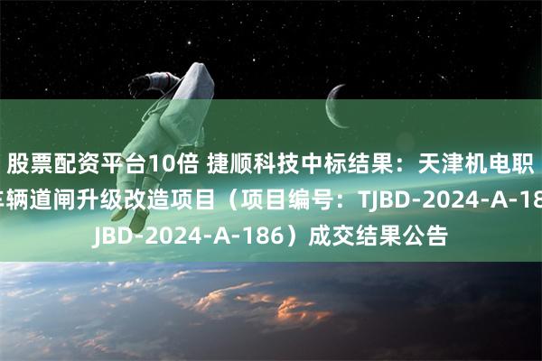 股票配资平台10倍 捷顺科技中标结果：天津机电职业技术学院校门车辆道闸升级改造项目（项目编号：TJBD-2024-A-186）成交结果公告