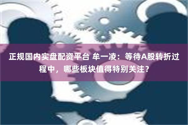 正规国内实盘配资平台 牟一凌：等待A股转折过程中，哪些板块值得特别关注？