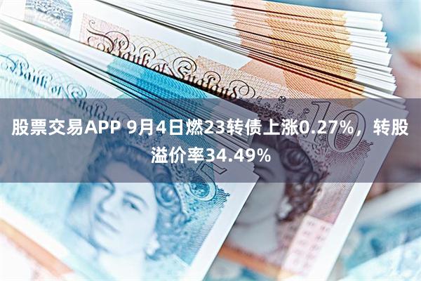 股票交易APP 9月4日燃23转债上涨0.27%，转股溢价率34.49%