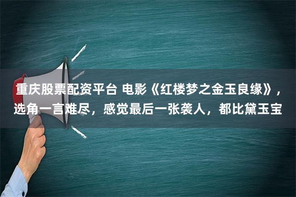 重庆股票配资平台 电影《红楼梦之金玉良缘》，选角一言难尽，感觉最后一张袭人，都比黛玉宝