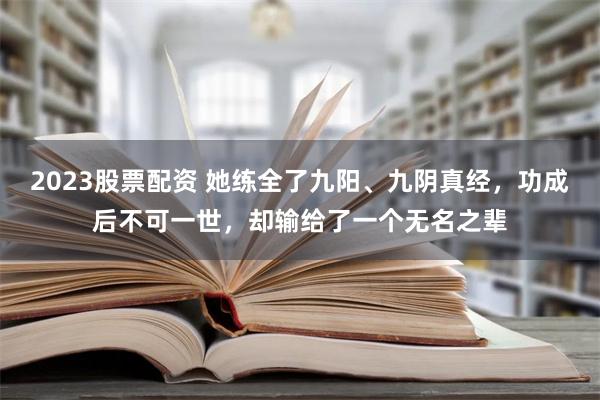 2023股票配资 她练全了九阳、九阴真经，功成后不可一世，却输给了一个无名之辈