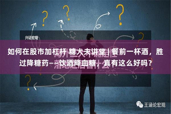 如何在股市加杠杆 糖大夫讲堂 | 餐前一杯酒，胜过降糖药——饮酒降血糖，真有这么好吗？