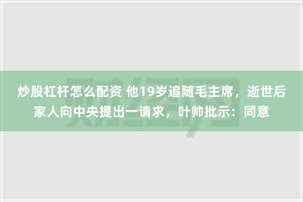 炒股杠杆怎么配资 他19岁追随毛主席，逝世后家人向中央提出一请求，叶帅批示：同意