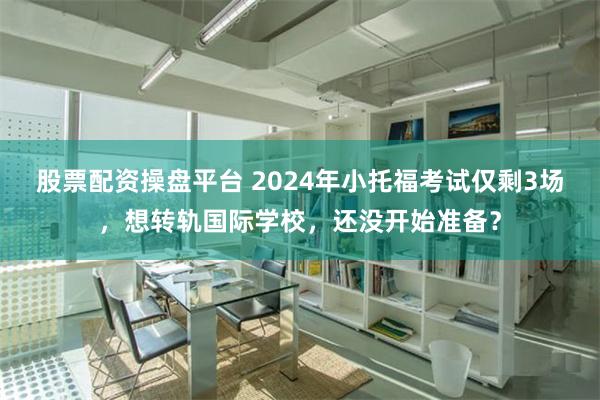 股票配资操盘平台 2024年小托福考试仅剩3场，想转轨国际学校，还没开始准备？