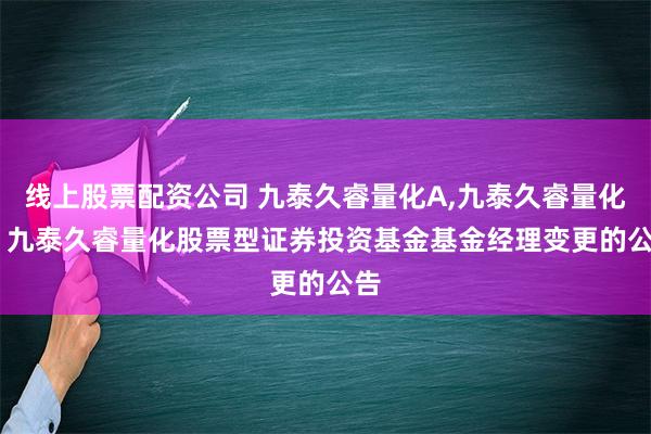 线上股票配资公司 九泰久睿量化A,九泰久睿量化C: 九泰久睿量化股票型证券投资基金基金经理变更的公告