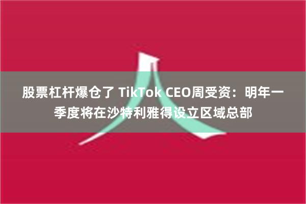 股票杠杆爆仓了 TikTok CEO周受资：明年一季度将在沙特利雅得设立区域总部