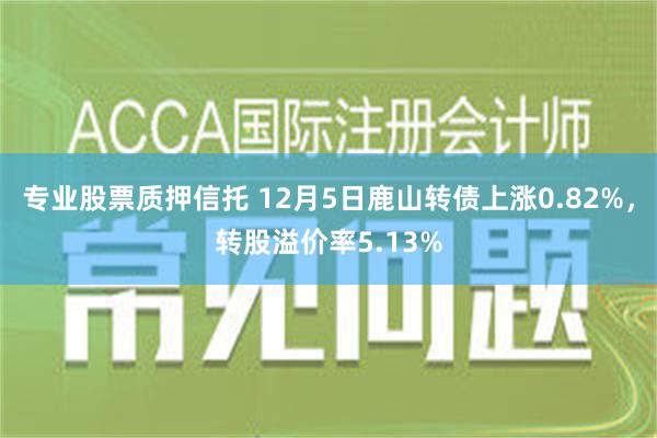 专业股票质押信托 12月5日鹿山转债上涨0.82%，转股溢价率5.13%