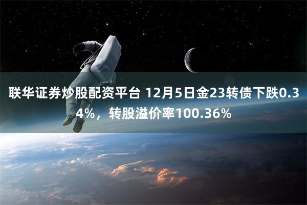 联华证券炒股配资平台 12月5日金23转债下跌0.34%，转股溢价率100.36%