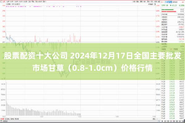 股票配资十大公司 2024年12月17日全国主要批发市场甘草（0.8-1.0cm）价格行情