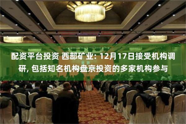 配资平台投资 西部矿业: 12月17日接受机构调研, 包括知名机构盘京投资的多家机构参与