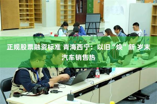 正规股票融资标准 青海西宁：以旧“焕”新 岁末汽车销售热