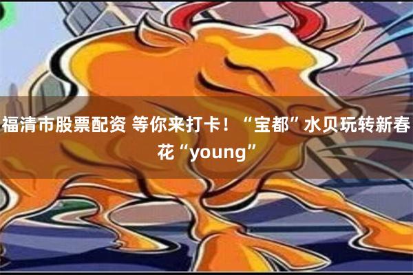 福清市股票配资 等你来打卡！“宝都”水贝玩转新春花“young”